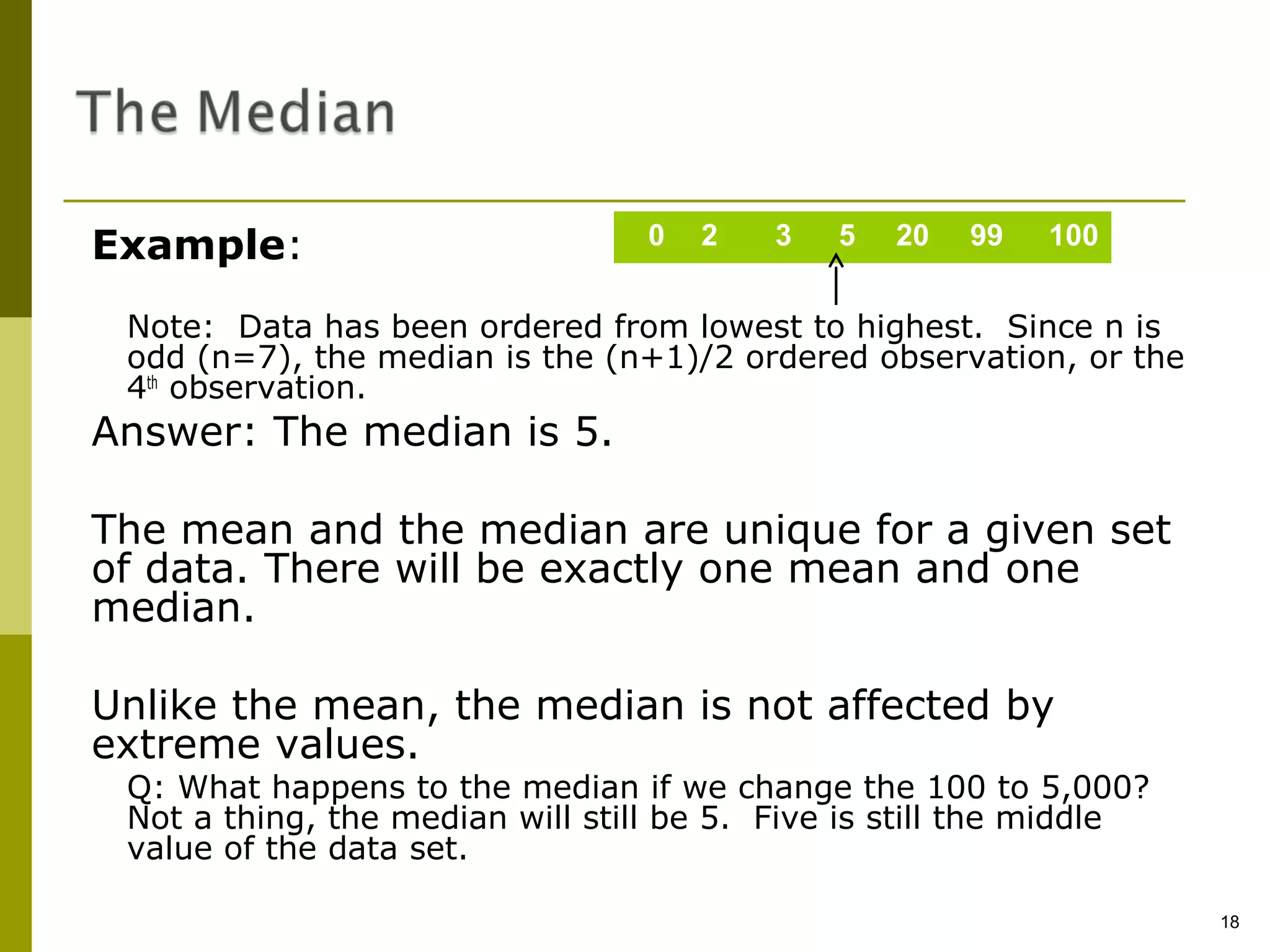 Example:                          0   2   3   5   20   99   100


 Note: Data has been ordered from lowest to highest. Since n is
 odd (n=7), the median is the (n+1)/2 ordered observation, or the
 4th observation.
Answer: The median is 5.

The mean and the median are unique for a given set
of data. There will be exactly one mean and one
median.

Unlike the mean, the median is not affected by
extreme values.
 Q: What happens to the median if we change the 100 to 5,000?
 Not a thing, the median will still be 5. Five is still the middle
 value of the data set.

                                                                     18
 