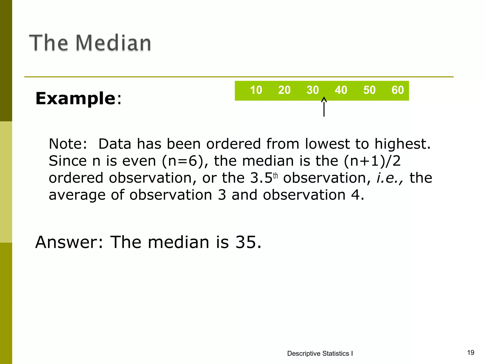10   20      30        40        50   60
Example:

 Note: Data has been ordered from lowest to highest.
 Since n is even (n=6), the median is the (n+1)/2
 ordered observation, or the 3.5th observation, i.e., the
 average of observation 3 and observation 4.


Answer: The median is 35.




                                    Descriptive Statistics I             19
 