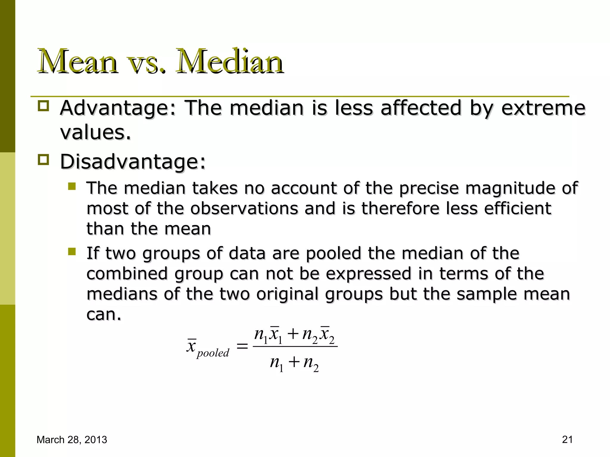 Mean vs. Median
   Advantage: The median is less affected by extreme
    values.
   Disadvantage:
         The median takes no account of the precise magnitude of
          most of the observations and is therefore less efficient
          than the mean
         If two groups of data are pooled the median of the
          combined group can not be expressed in terms of the
          medians of the two original groups but the sample mean
          can.
                                  n1 x1 + n2 x2
                     x pooled =
                                     n1 + n2


March 28, 2013                                                  21
 