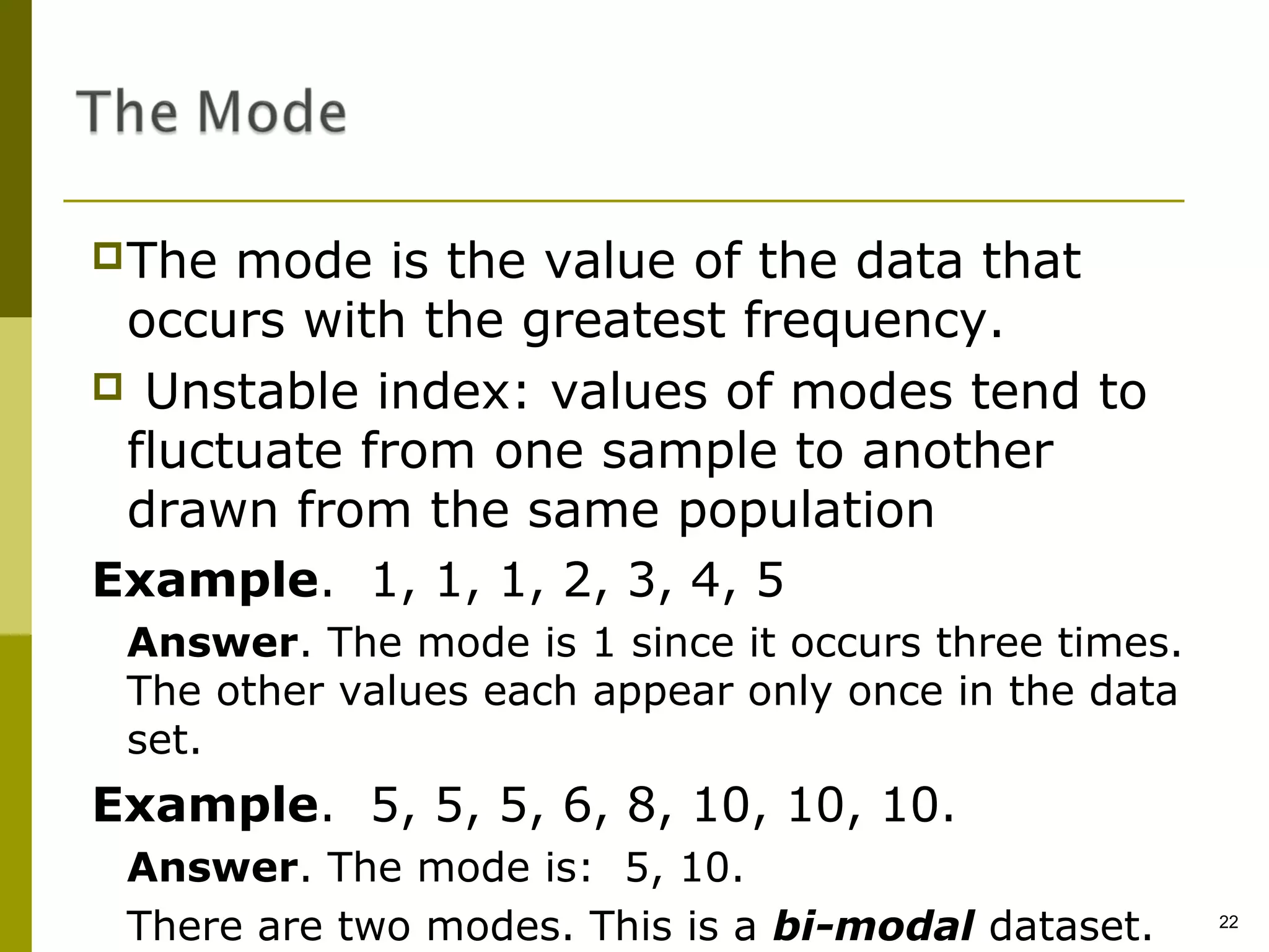 The  mode is the value of the data that
 occurs with the greatest frequency.
 Unstable index: values of modes tend to
 fluctuate from one sample to another
 drawn from the same population
Example. 1, 1, 1, 2, 3, 4, 5
 Answer. The mode is 1 since it occurs three times.
 The other values each appear only once in the data
 set.
Example. 5, 5, 5, 6, 8, 10, 10, 10.
 Answer. The mode is: 5, 10.
 There are two modes. This is a bi-modal dataset.     22
 