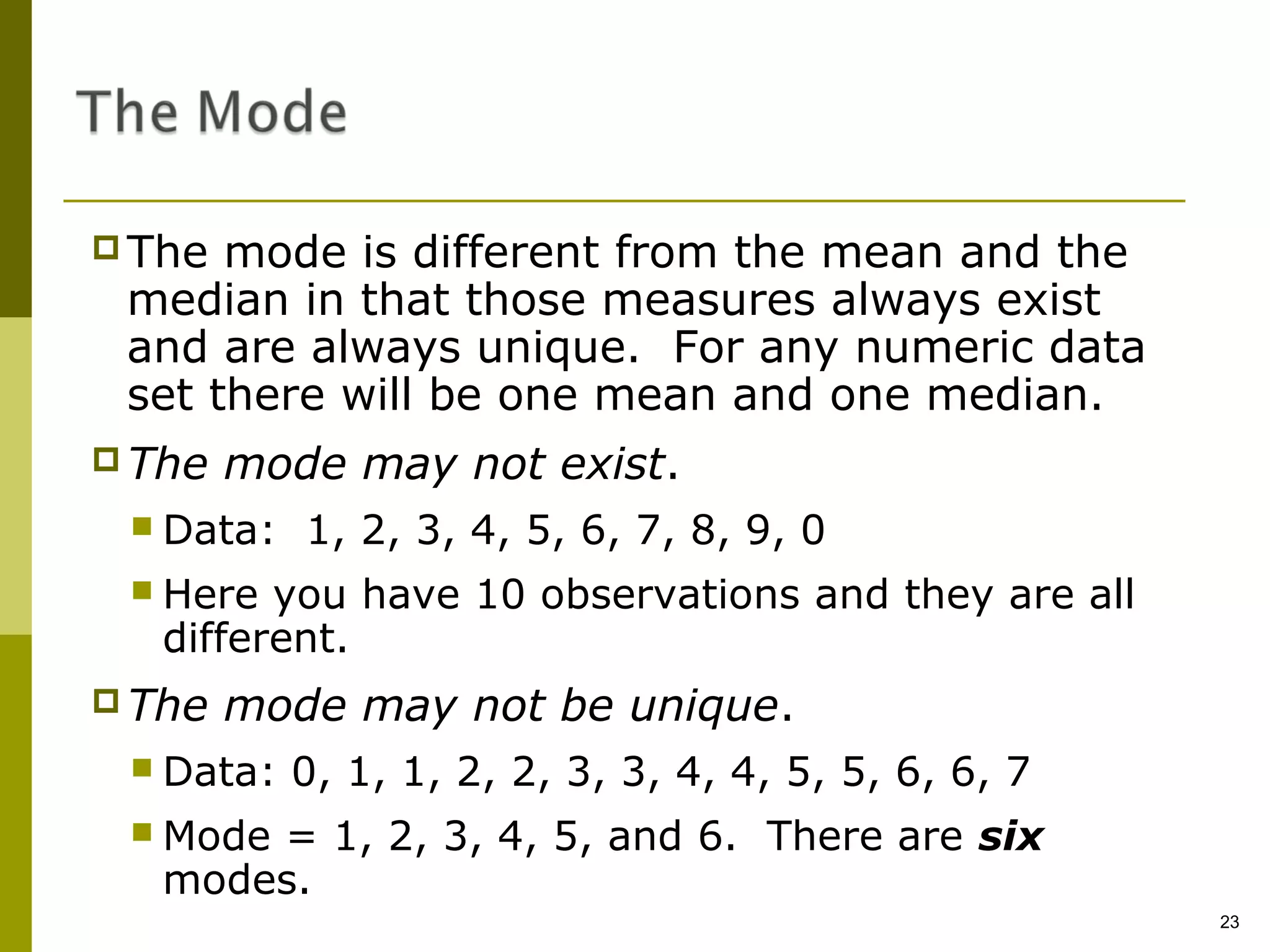  The mode is different from the mean and the
 median in that those measures always exist
 and are always unique. For any numeric data
 set there will be one mean and one median.
 The   mode may not exist.
  Data:   1, 2, 3, 4, 5, 6, 7, 8, 9, 0
  Here  you have 10 observations and they are all
   different.
 The   mode may not be unique.
  Data:   0, 1, 1, 2, 2, 3, 3, 4, 4, 5, 5, 6, 6, 7
  Mode= 1, 2, 3, 4, 5, and 6. There are six
   modes.
                                                      23
 