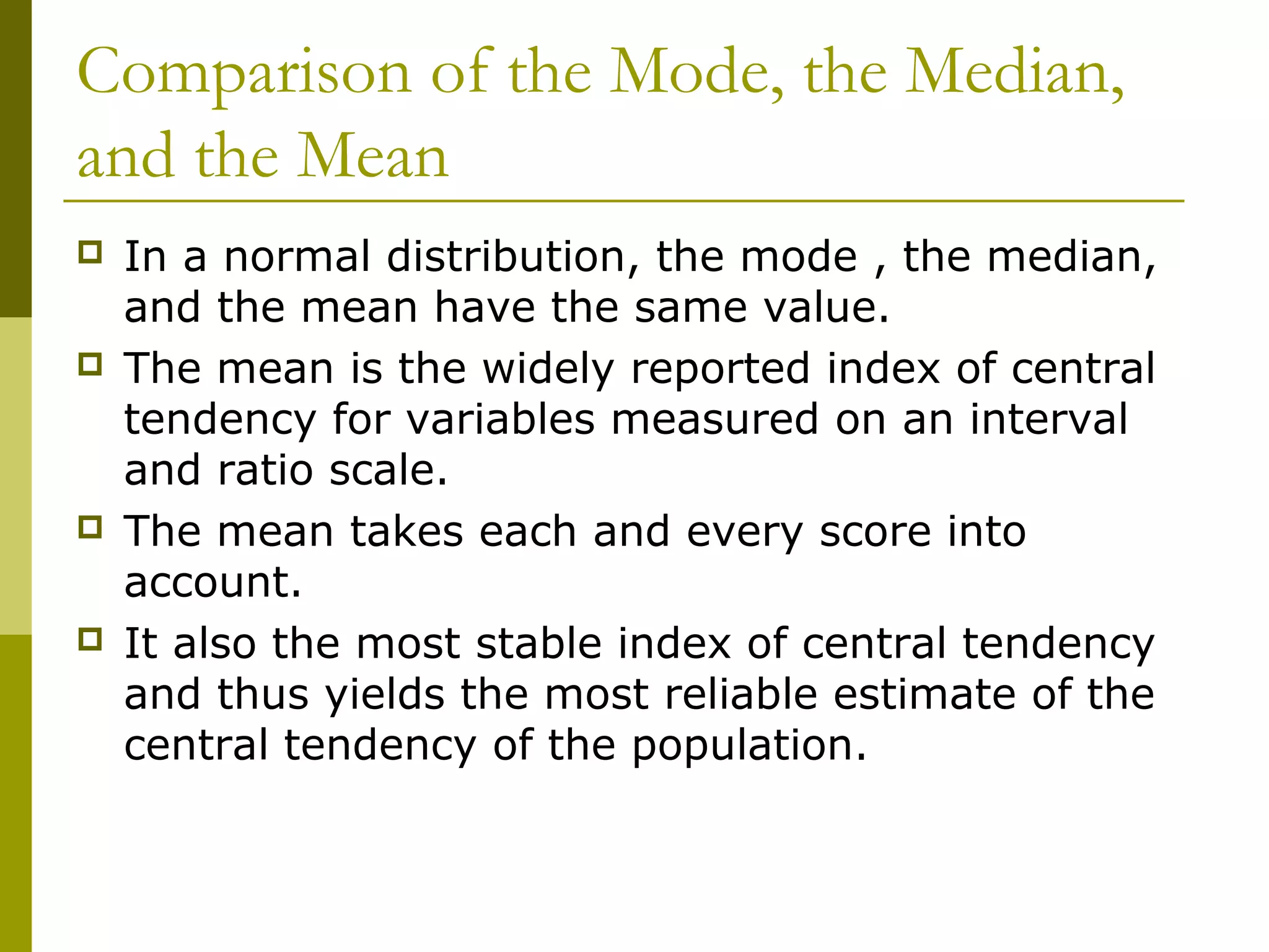 Comparison of the Mode, the Median,
and the Mean
   In a normal distribution, the mode , the median,
    and the mean have the same value.
   The mean is the widely reported index of central
    tendency for variables measured on an interval
    and ratio scale.
   The mean takes each and every score into
    account.
   It also the most stable index of central tendency
    and thus yields the most reliable estimate of the
    central tendency of the population.
 