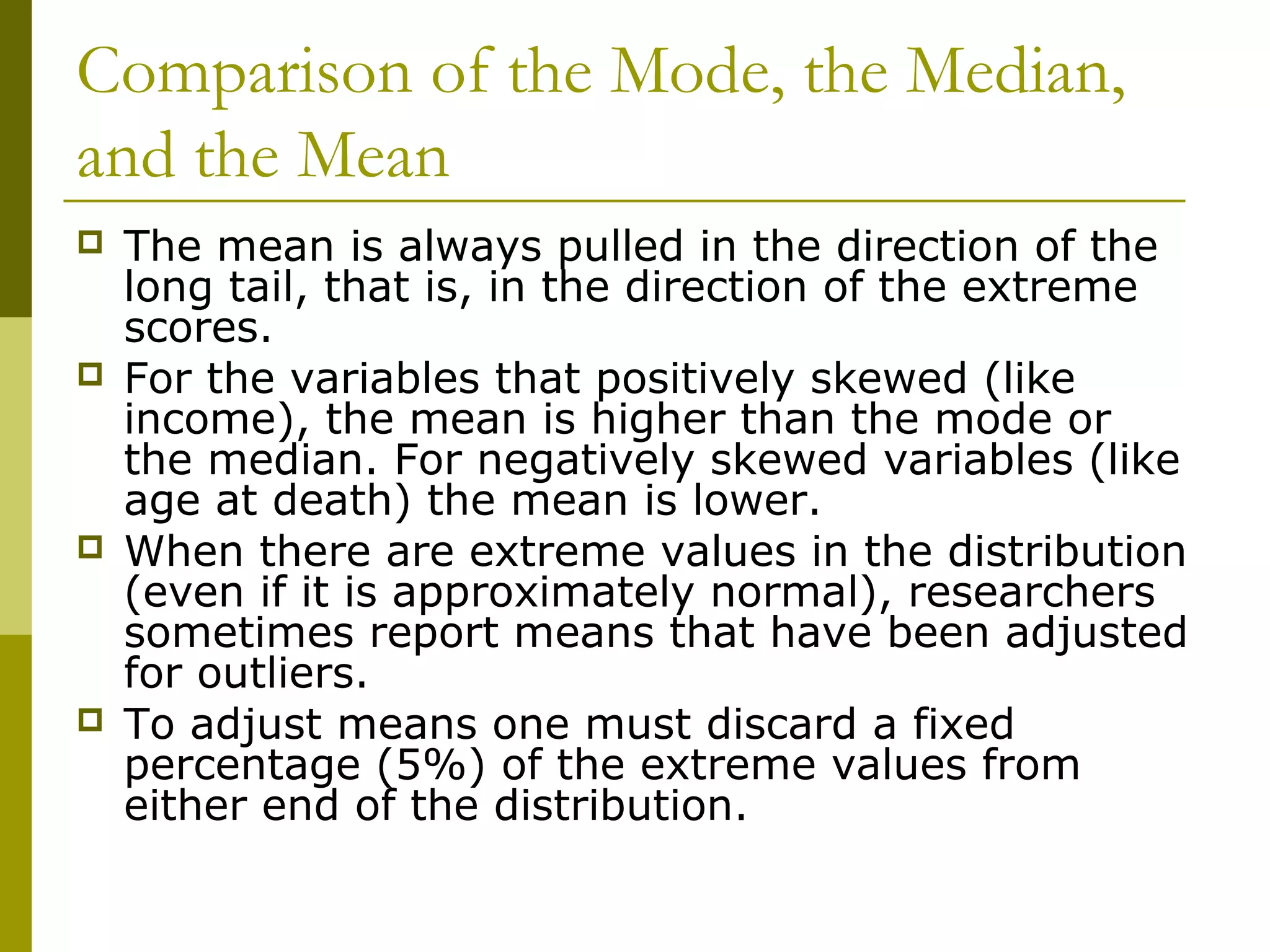 Comparison of the Mode, the Median,
and the Mean
   The mean is always pulled in the direction of the
    long tail, that is, in the direction of the extreme
    scores.
   For the variables that positively skewed (like
    income), the mean is higher than the mode or
    the median. For negatively skewed variables (like
    age at death) the mean is lower.
   When there are extreme values in the distribution
    (even if it is approximately normal), researchers
    sometimes report means that have been adjusted
    for outliers.
   To adjust means one must discard a fixed
    percentage (5%) of the extreme values from
    either end of the distribution.
 