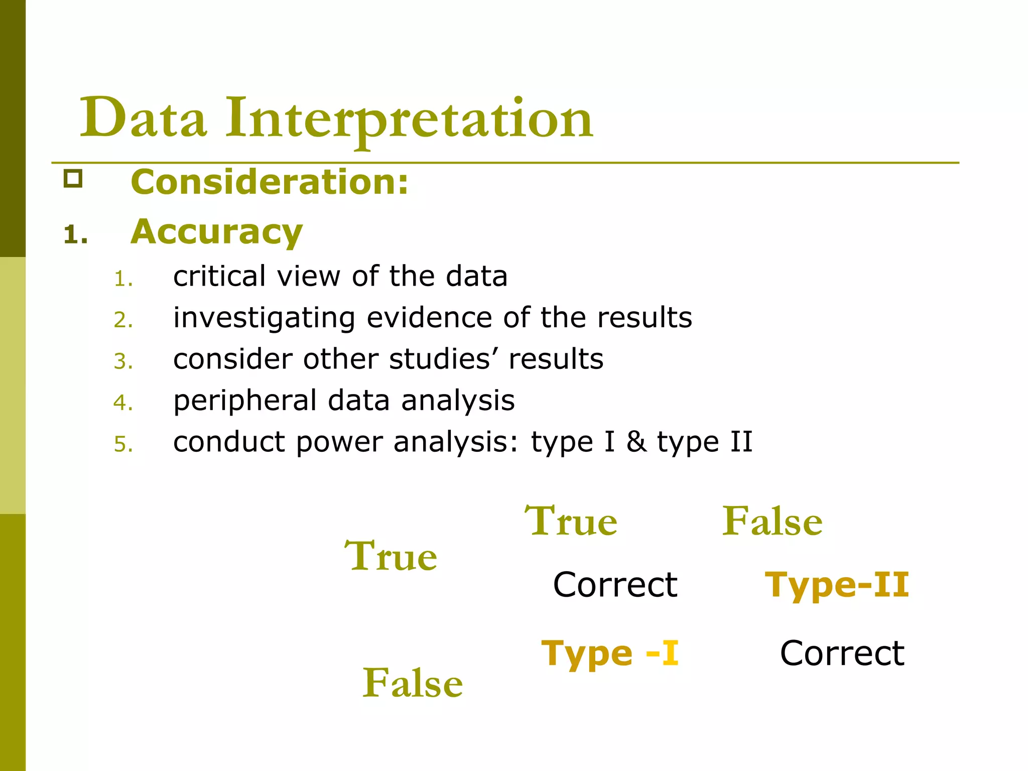 Data Interpretation
     Consideration:
1.    Accuracy
     1.   critical view of the data
     2.   investigating evidence of the results
     3.   consider other studies’ results
     4.   peripheral data analysis
     5.   conduct power analysis: type I & type II

                                  True         False
                     True
                                    Correct          Type-II

                                   Type -I           Correct
                       False
 