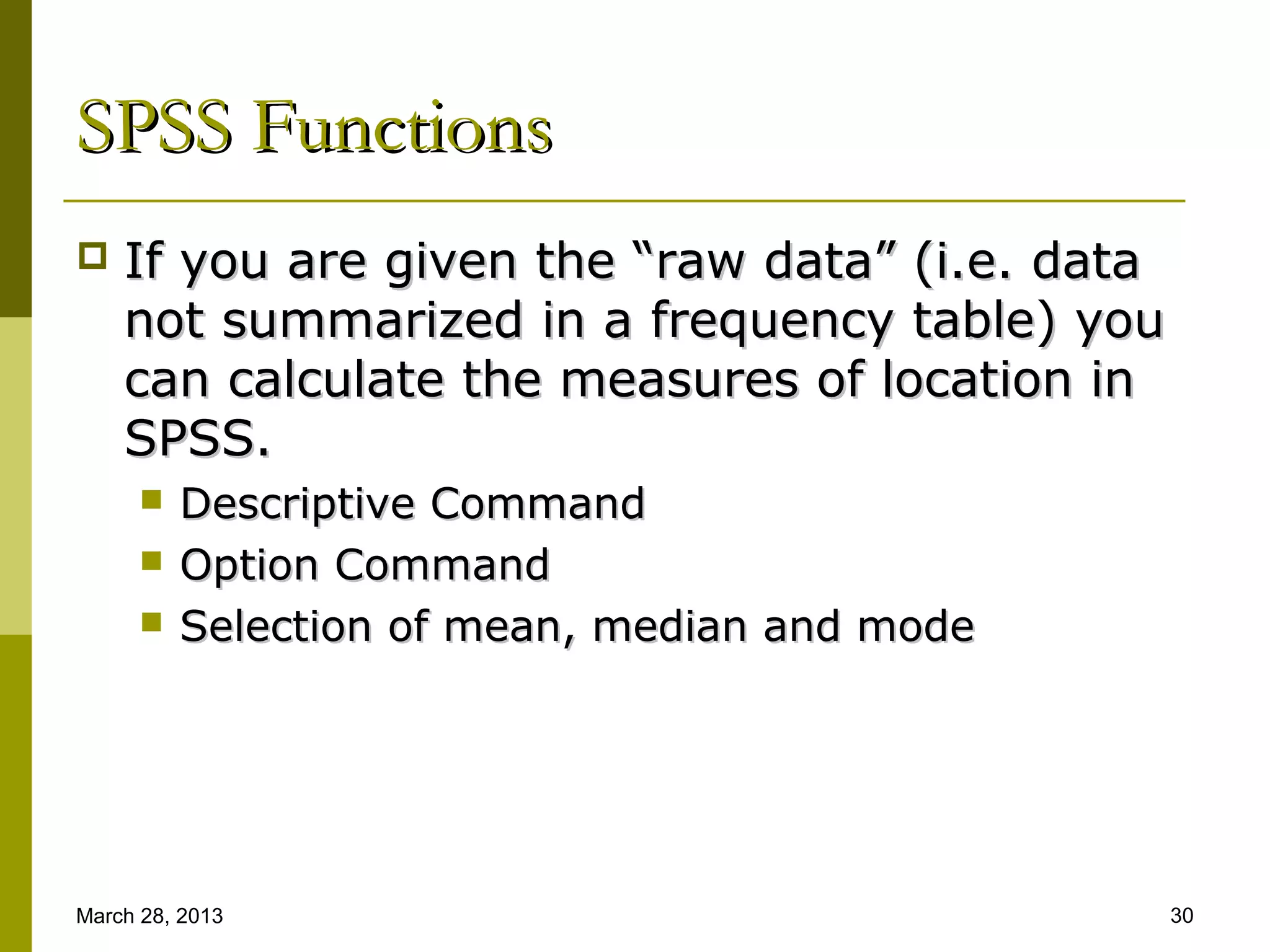 SPSS Functions
   If you are given the “raw data” (i.e. data
    not summarized in a frequency table) you
    can calculate the measures of location in
    SPSS.
         Descriptive Command
         Option Command
         Selection of mean, median and mode




March 28, 2013                                   30
 