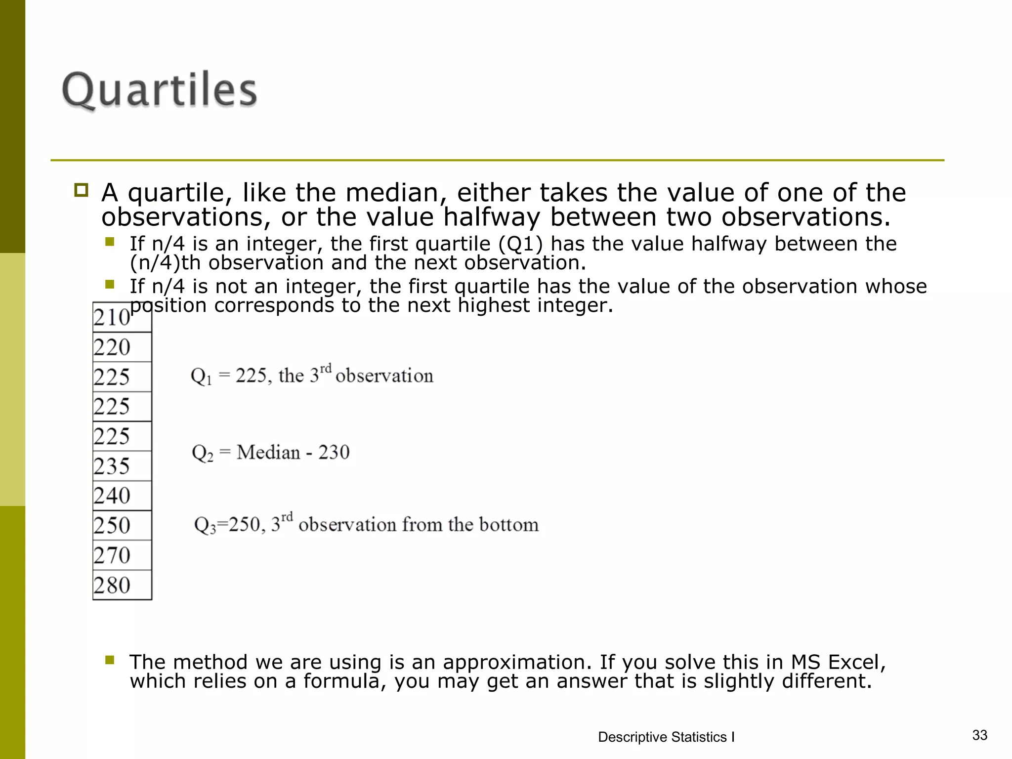    A quartile, like the median, either takes the value of one of the
    observations, or the value halfway between two observations.
       If n/4 is an integer, the first quartile (Q1) has the value halfway between the
        (n/4)th observation and the next observation.
       If n/4 is not an integer, the first quartile has the value of the observation whose
        position corresponds to the next highest integer.




       The method we are using is an approximation. If you solve this in MS Excel,
        which relies on a formula, you may get an answer that is slightly different.

                                                        Descriptive Statistics I              33
 