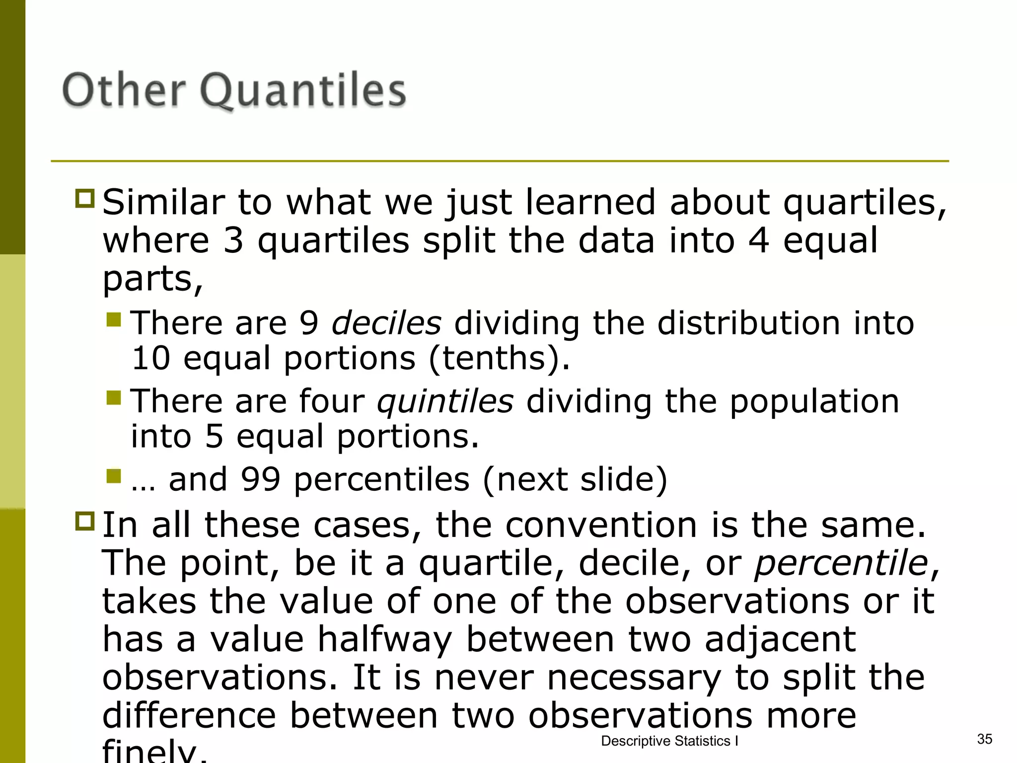 Similar
        to what we just learned about quartiles,
 where 3 quartiles split the data into 4 equal
 parts,
  There  are 9 deciles dividing the distribution into
   10 equal portions (tenths).
  There are four quintiles dividing the population
   into 5 equal portions.
  … and 99 percentiles (next slide)
 Inall these cases, the convention is the same.
 The point, be it a quartile, decile, or percentile,
 takes the value of one of the observations or it
 has a value halfway between two adjacent
 observations. It is never necessary to split the
 difference between two observations more                   35
                                 Descriptive Statistics I
 
