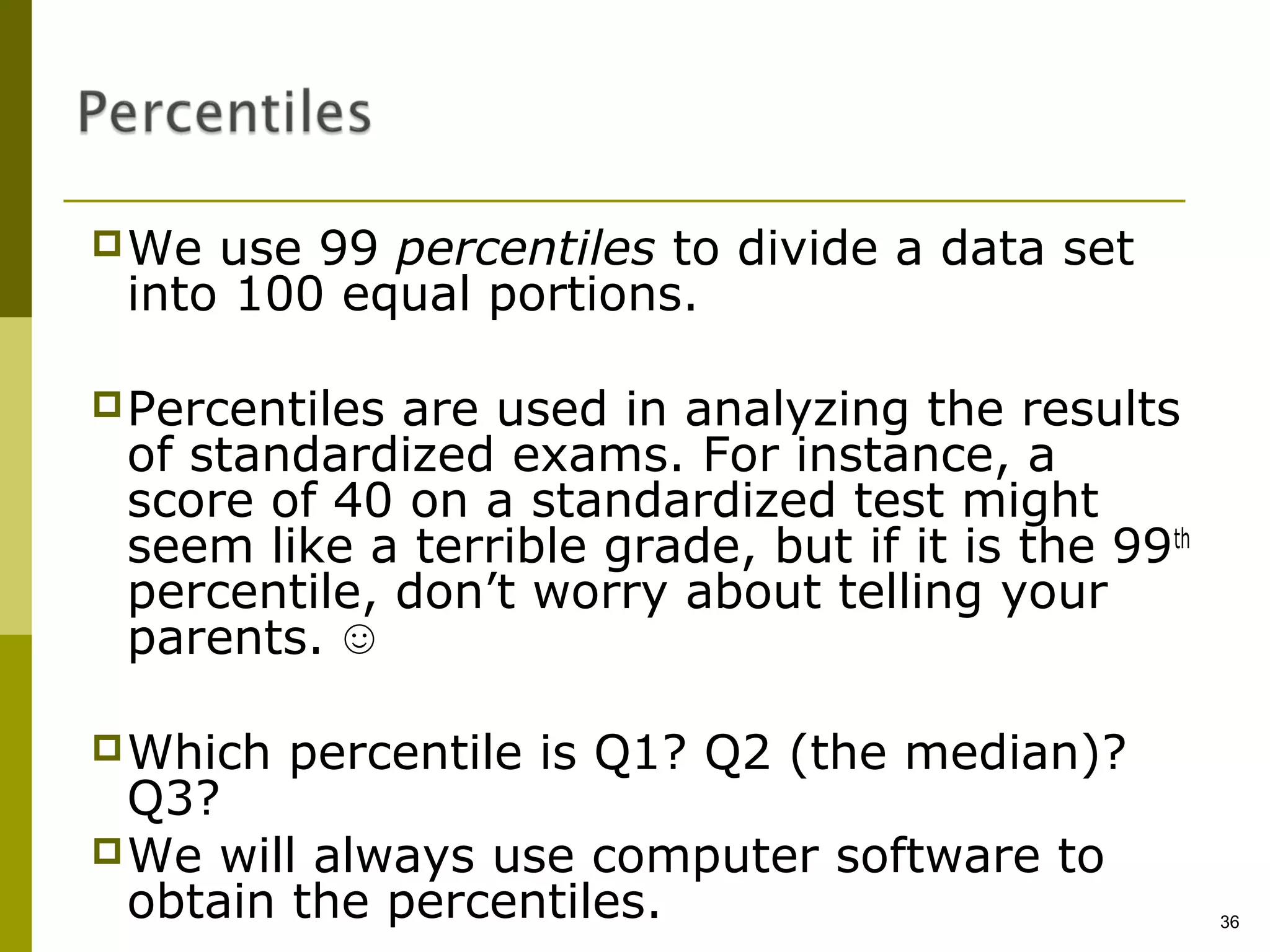  We use 99 percentiles to divide a data set
 into 100 equal portions.

 Percentilesare used in analyzing the results
 of standardized exams. For instance, a
 score of 40 on a standardized test might
 seem like a terrible grade, but if it is the 99th
 percentile, don’t worry about telling your
 parents. ☺

 Which   percentile is Q1? Q2 (the median)?
  Q3?
 We will always use computer software to
  obtain the percentiles.                            36
 