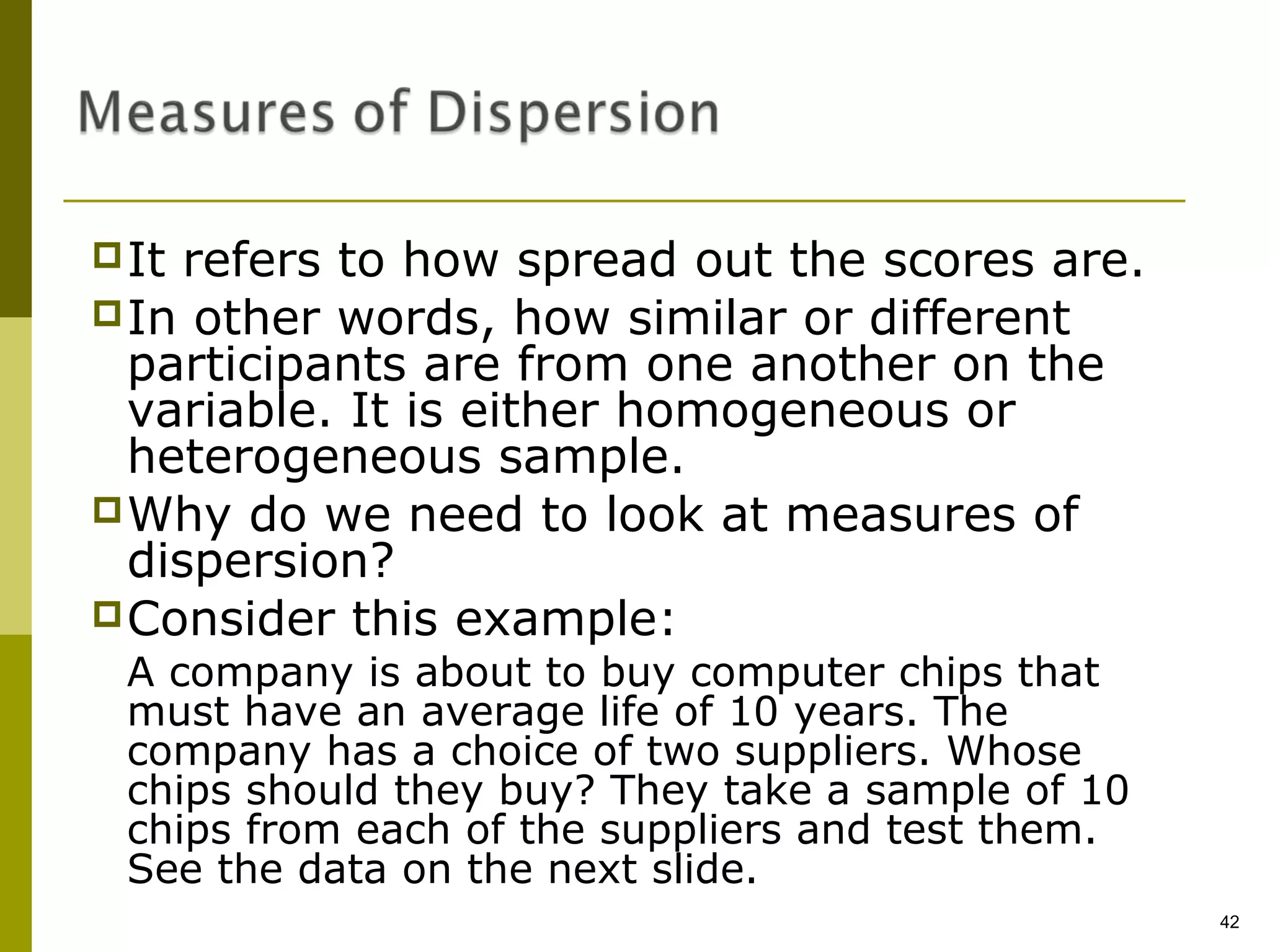  It refers to how spread out the scores are.
 In other words, how similar or different
  participants are from one another on the
  variable. It is either homogeneous or
  heterogeneous sample.
 Why do we need to look at measures of
  dispersion?
 Consider this example:
 A company is about to buy computer chips that
 must have an average life of 10 years. The
 company has a choice of two suppliers. Whose
 chips should they buy? They take a sample of 10
 chips from each of the suppliers and test them.
 See the data on the next slide.
                                                   42
 