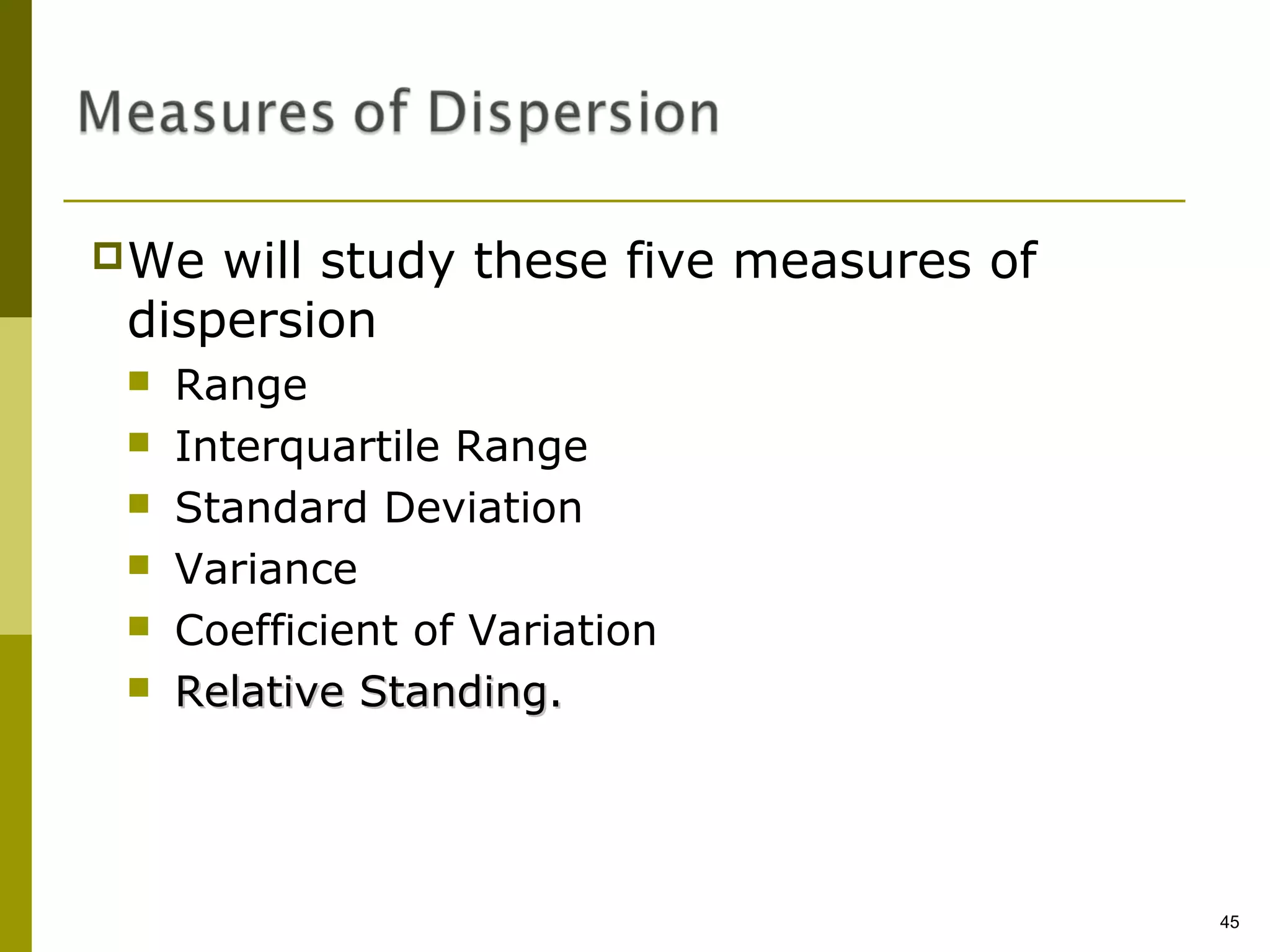 We will study these five measures of
dispersion
   Range
   Interquartile Range
   Standard Deviation
   Variance
   Coefficient of Variation
   Relative Standing.




                                        45
 