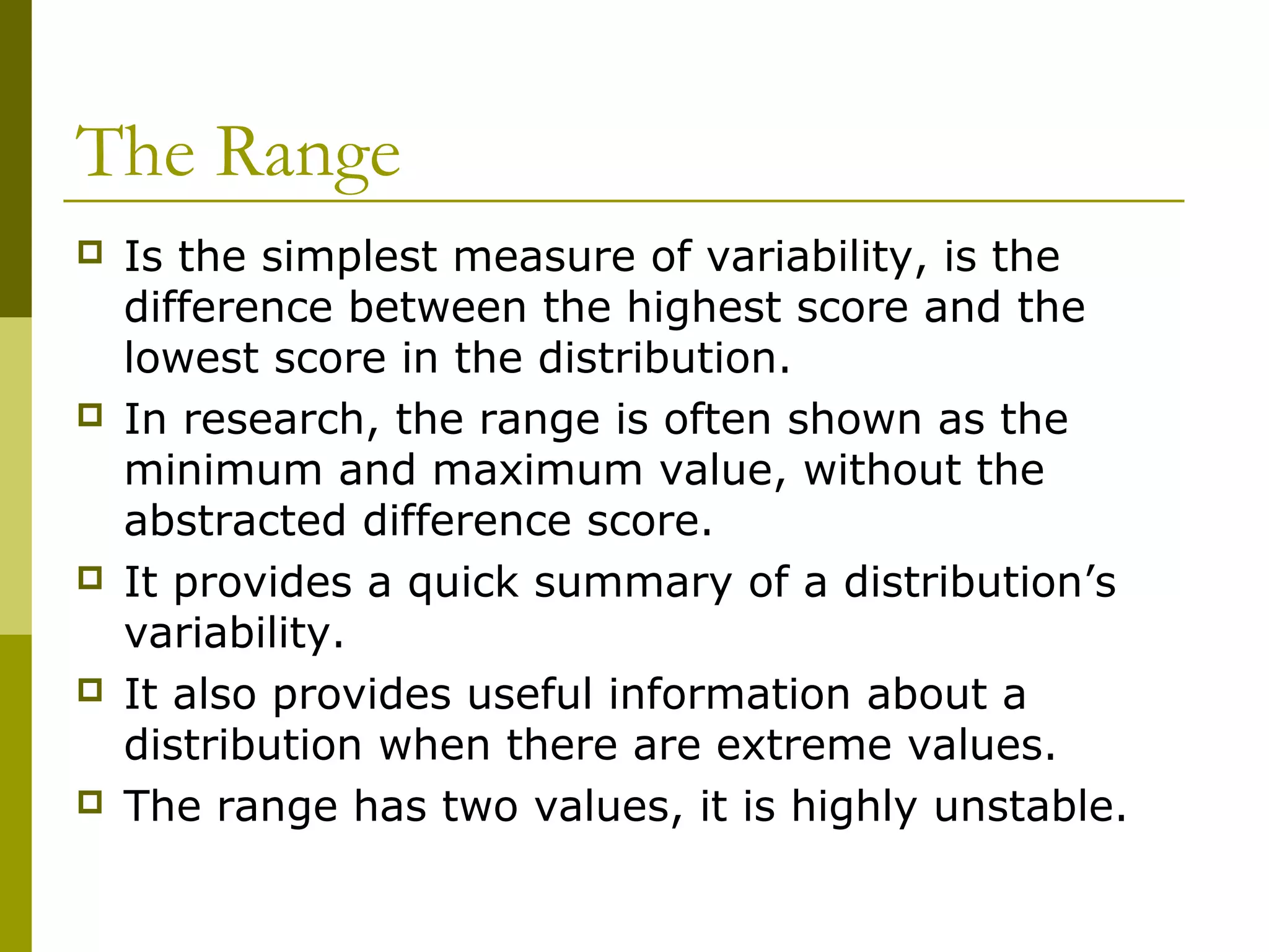 The Range
   Is the simplest measure of variability, is the
    difference between the highest score and the
    lowest score in the distribution.
   In research, the range is often shown as the
    minimum and maximum value, without the
    abstracted difference score.
   It provides a quick summary of a distribution’s
    variability.
   It also provides useful information about a
    distribution when there are extreme values.
   The range has two values, it is highly unstable.
 