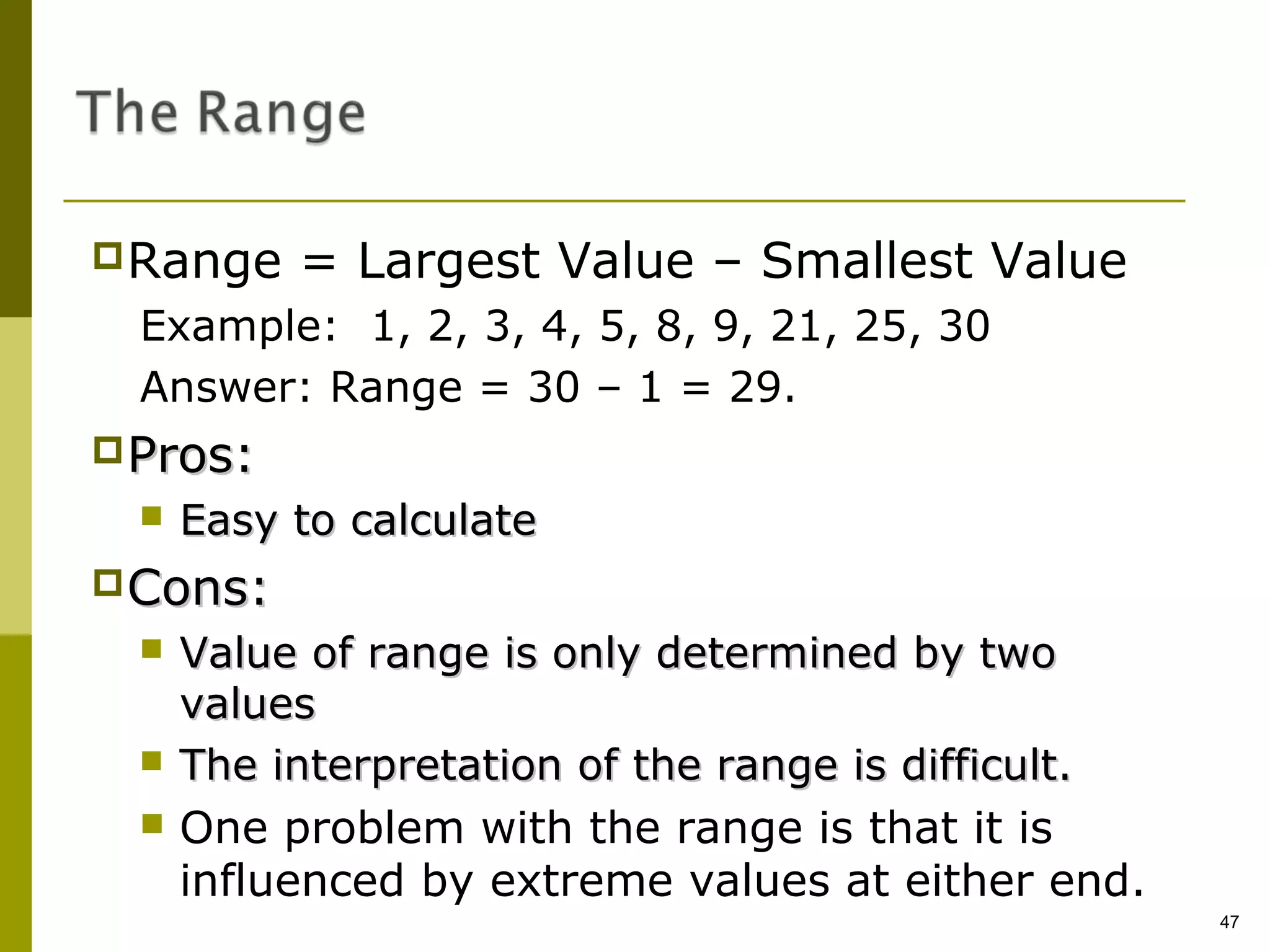 Range    = Largest Value – Smallest Value
 Example: 1, 2, 3, 4, 5, 8, 9, 21, 25, 30
 Answer: Range = 30 – 1 = 29.
Pros:
    Easy to calculate
Cons:
    Value of range is only determined by two
     values
    The interpretation of the range is difficult.
    One problem with the range is that it is
     influenced by extreme values at either end.
                                                     47
 