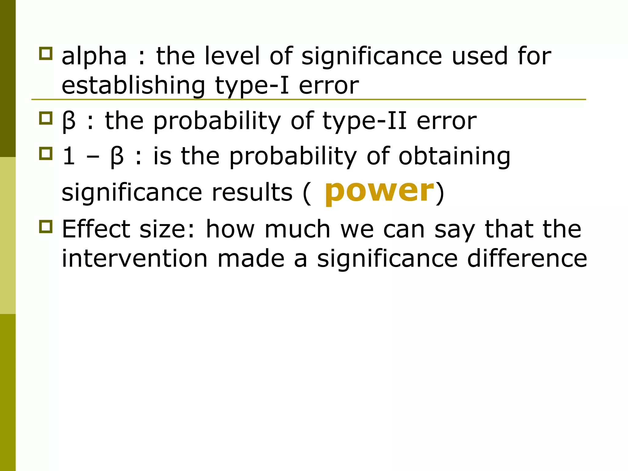  alpha : the level of significance used for
  establishing type-I error
 β : the probability of type-II error
 1 – β : is the probability of obtaining

  significance results ( power)
   Effect size: how much we can say that the
    intervention made a significance difference
 