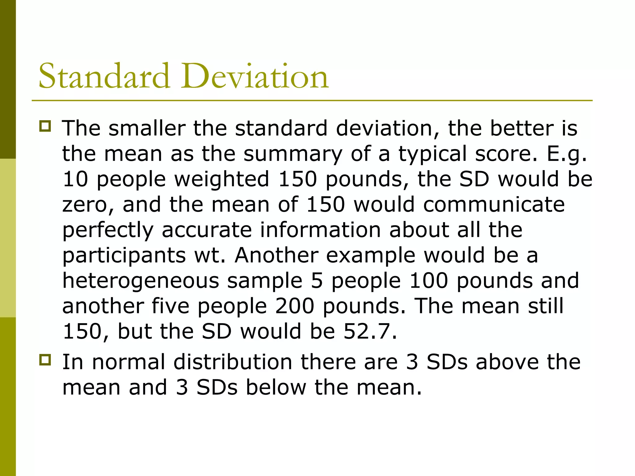 Standard Deviation
   The smaller the standard deviation, the better is
    the mean as the summary of a typical score. E.g.
    10 people weighted 150 pounds, the SD would be
    zero, and the mean of 150 would communicate
    perfectly accurate information about all the
    participants wt. Another example would be a
    heterogeneous sample 5 people 100 pounds and
    another five people 200 pounds. The mean still
    150, but the SD would be 52.7.
   In normal distribution there are 3 SDs above the
    mean and 3 SDs below the mean.
 