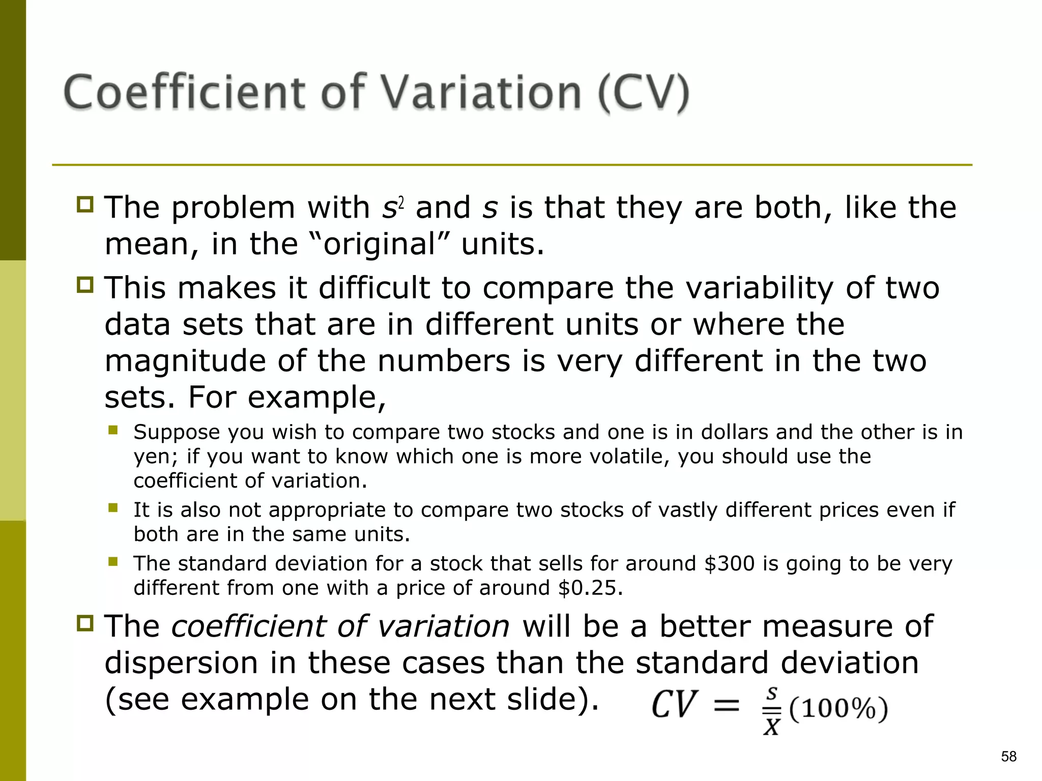  The problem with s2 and s is that they are both, like the
  mean, in the “original” units.
 This makes it difficult to compare the variability of two
  data sets that are in different units or where the
  magnitude of the numbers is very different in the two
  sets. For example,
       Suppose you wish to compare two stocks and one is in dollars and the other is in
        yen; if you want to know which one is more volatile, you should use the
        coefficient of variation.
       It is also not appropriate to compare two stocks of vastly different prices even if
        both are in the same units.
       The standard deviation for a stock that sells for around $300 is going to be very
        different from one with a price of around $0.25.
   The coefficient of variation will be a better measure of
    dispersion in these cases than the standard deviation
    (see example on the next slide).
                                                                                              58
 