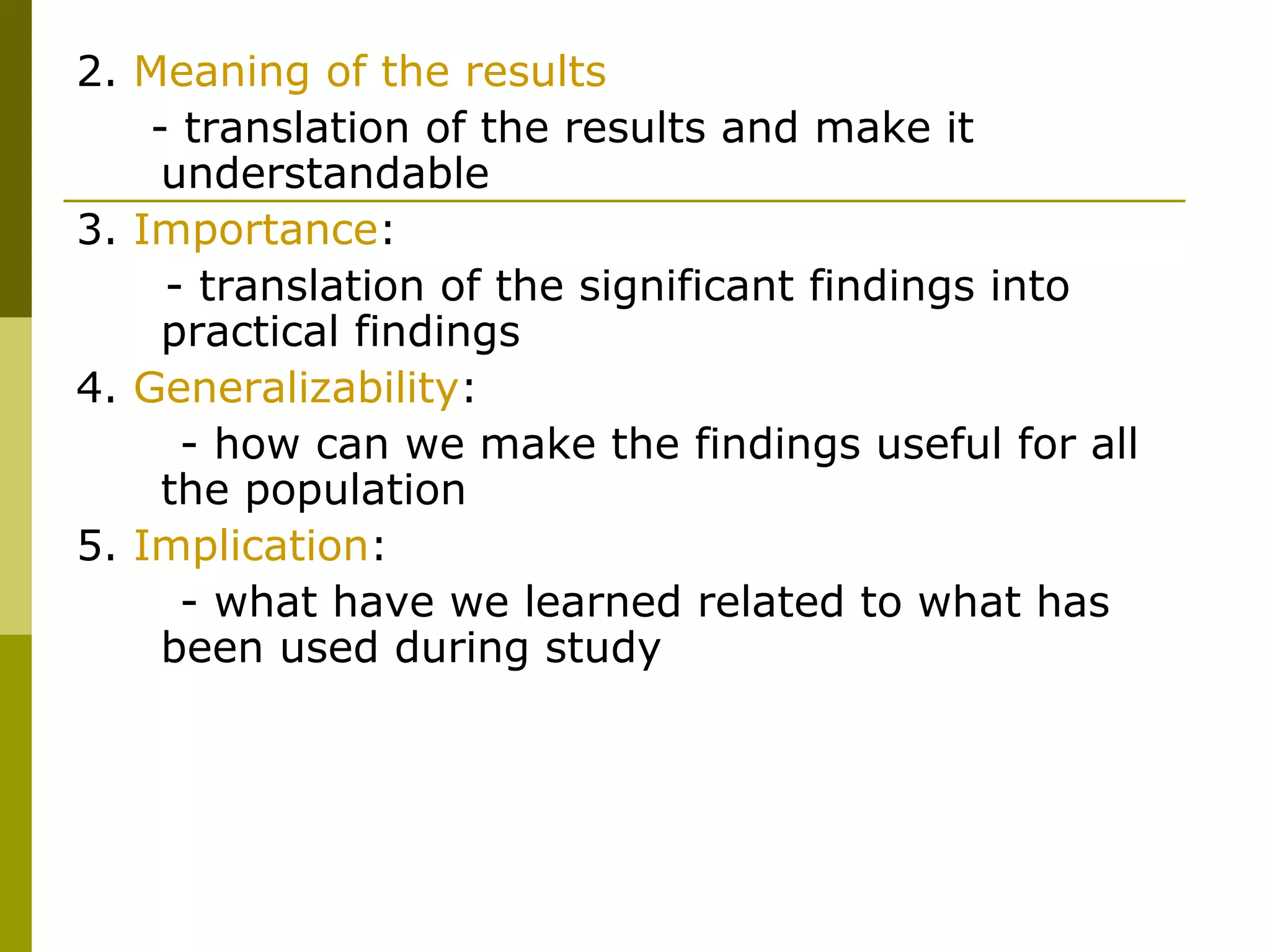 2. Meaning of the results
    - translation of the results and make it
     understandable
3. Importance:
     - translation of the significant findings into
     practical findings
4. Generalizability:
      - how can we make the findings useful for all
     the population
5. Implication:
      - what have we learned related to what has
     been used during study
 