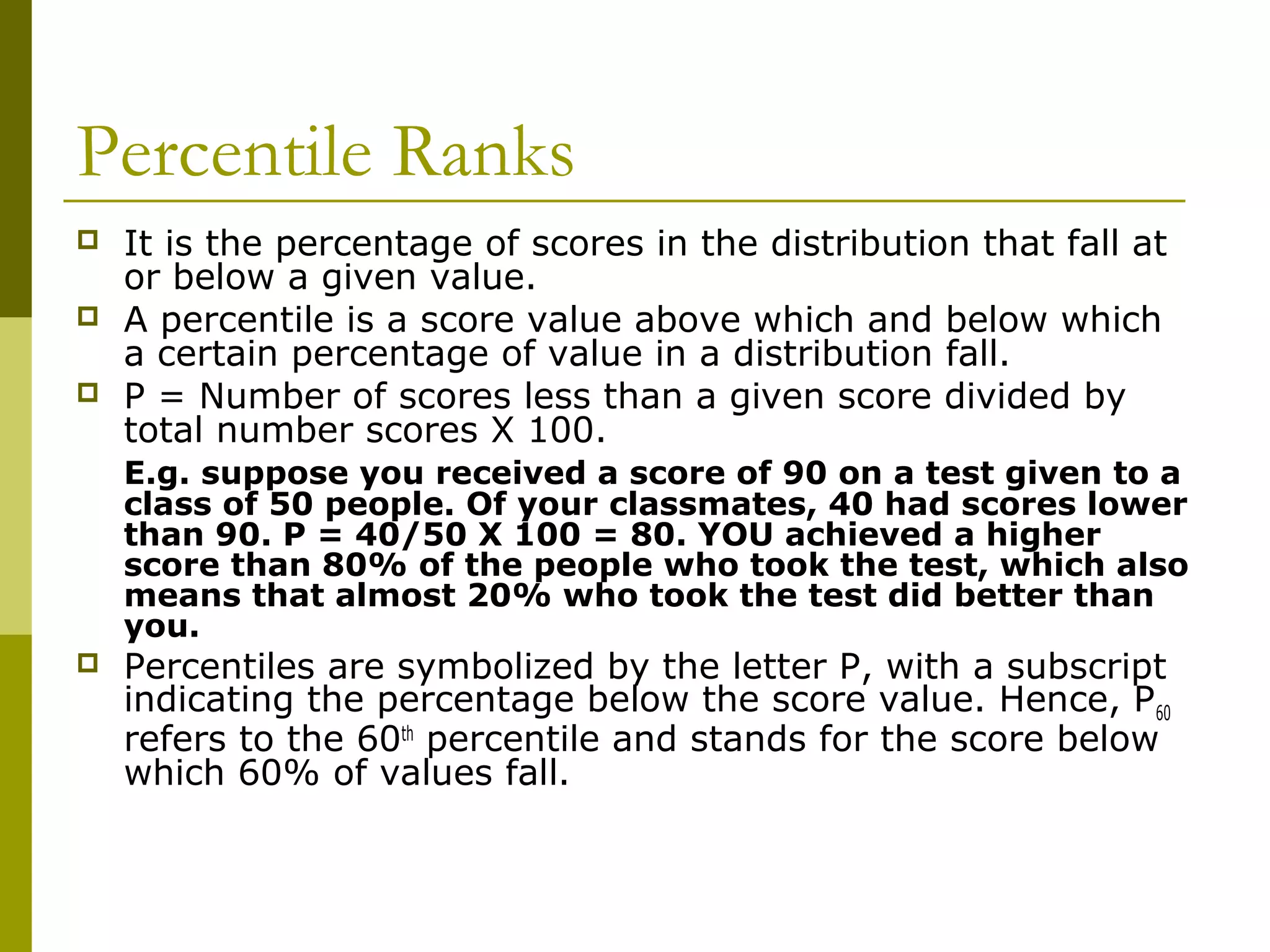 Percentile Ranks
   It is the percentage of scores in the distribution that fall at
    or below a given value.
   A percentile is a score value above which and below which
    a certain percentage of value in a distribution fall.
   P = Number of scores less than a given score divided by
    total number scores X 100.
    E.g. suppose you received a score of 90 on a test given to a
    class of 50 people. Of your classmates, 40 had scores lower
    than 90. P = 40/50 X 100 = 80. YOU achieved a higher
    score than 80% of the people who took the test, which also
    means that almost 20% who took the test did better than
    you.
   Percentiles are symbolized by the letter P, with a subscript
    indicating the percentage below the score value. Hence, P 60
    refers to the 60th percentile and stands for the score below
    which 60% of values fall.
 