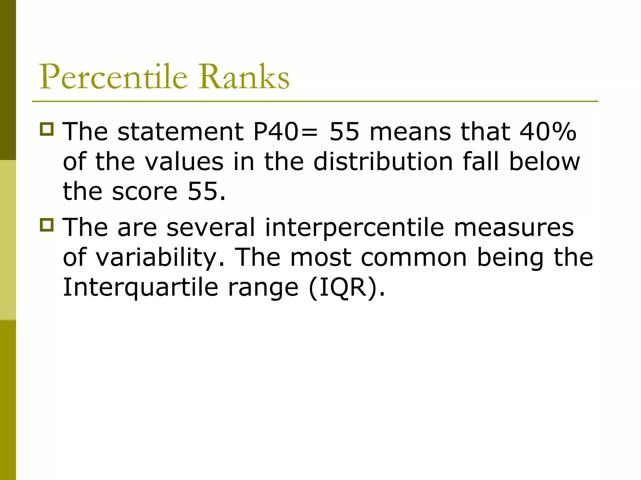 Percentile Ranks
 The statement P40= 55 means that 40%
  of the values in the distribution fall below
  the score 55.
 The are several interpercentile measures
  of variability. The most common being the
  Interquartile range (IQR).
 