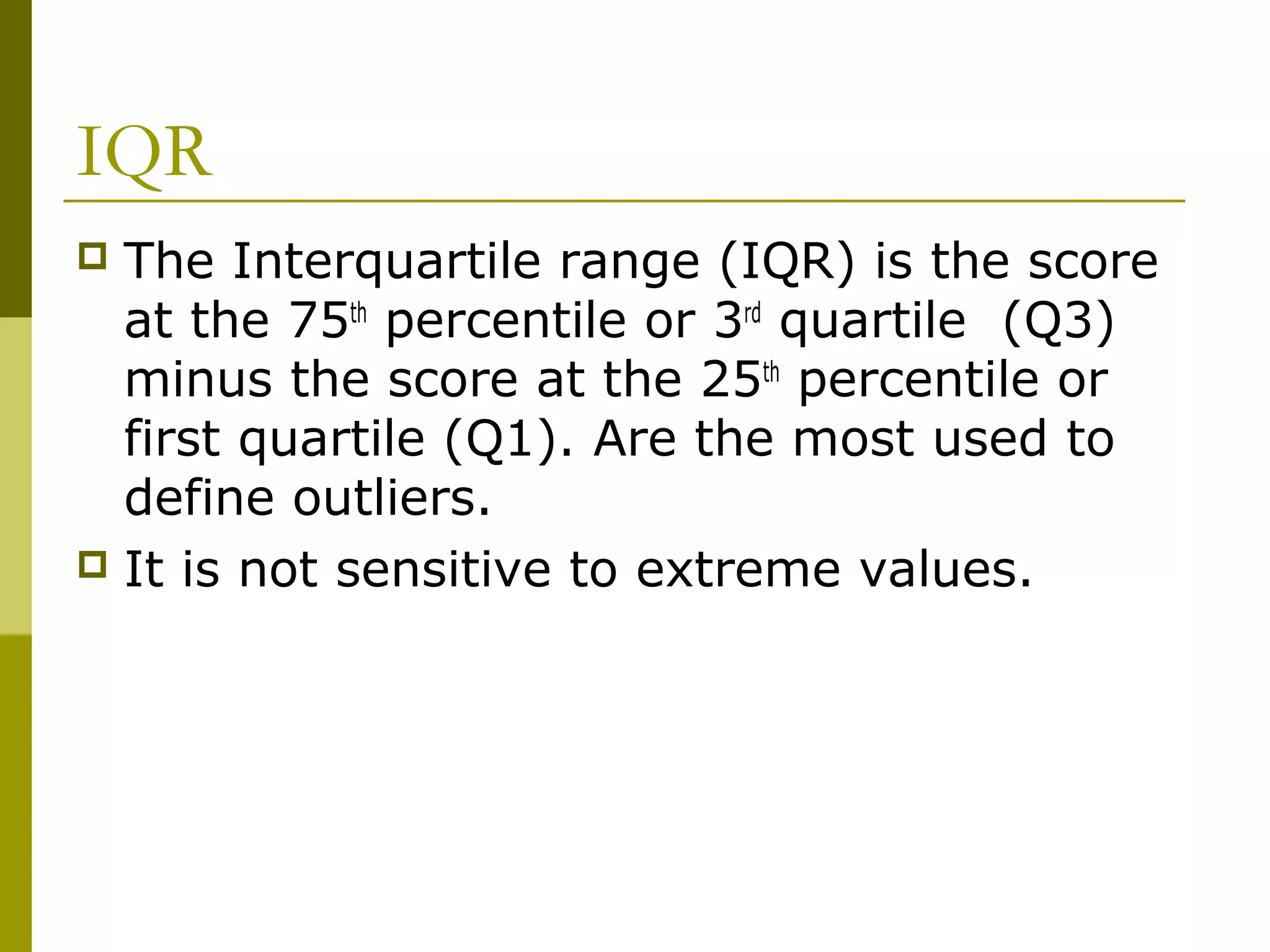 IQR
 The Interquartile range (IQR) is the score
  at the 75th percentile or 3rd quartile (Q3)
  minus the score at the 25th percentile or
  first quartile (Q1). Are the most used to
  define outliers.
 It is not sensitive to extreme values.
 
