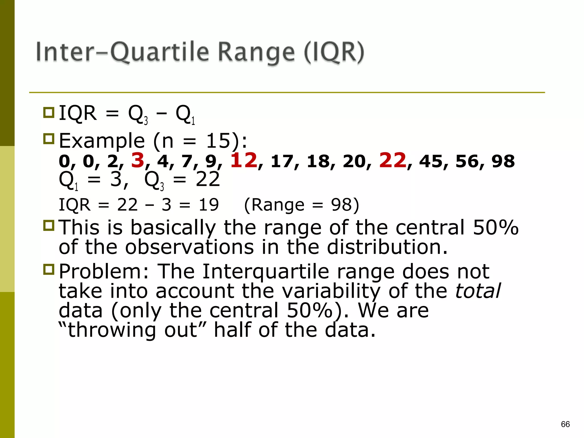  IQR   = Q3 – Q1
 Example (n = 15):
  0, 0, 2, 3, 4, 7, 9, 12, 17, 18, 20, 22, 45, 56, 98
  Q1 = 3, Q3 = 22
 IQR = 22 – 3 = 19    (Range = 98)
 This is basically the range of the central 50%
  of the observations in the distribution.
 Problem: The Interquartile range does not
  take into account the variability of the total
  data (only the central 50%). We are
  “throwing out” half of the data.



                                                        66
 