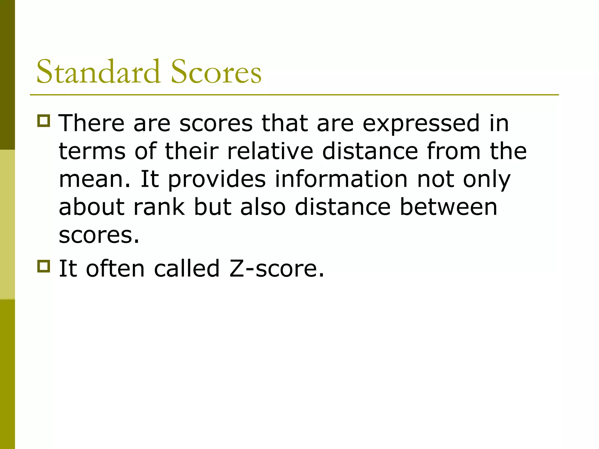 Standard Scores
 There are scores that are expressed in
  terms of their relative distance from the
  mean. It provides information not only
  about rank but also distance between
  scores.
 It often called Z-score.
 