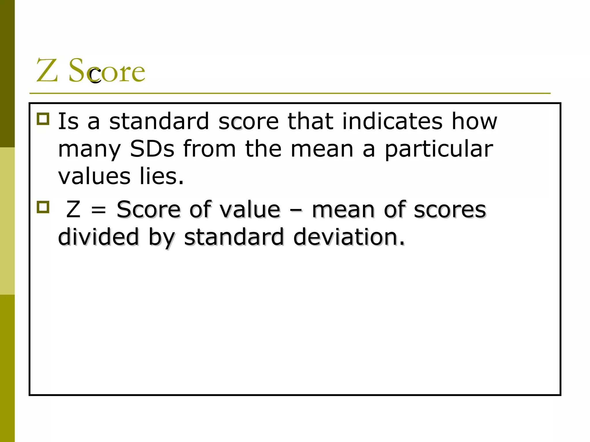 Z Score
Is a standard score that indicates how
 many SDs from the mean a particular
 values lies.
 Z = Score of value – mean of scores
 divided by standard deviation.
 