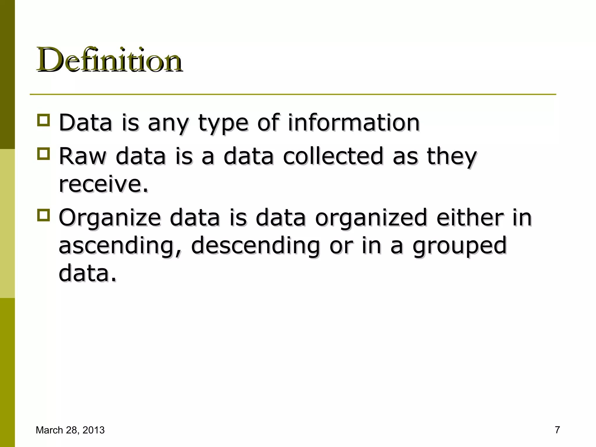 Definition
 Data is any type of information
 Raw data is a data collected as they
  receive.
 Organize data is data organized either in
  ascending, descending or in a grouped
  data.




March 28, 2013                                7
 