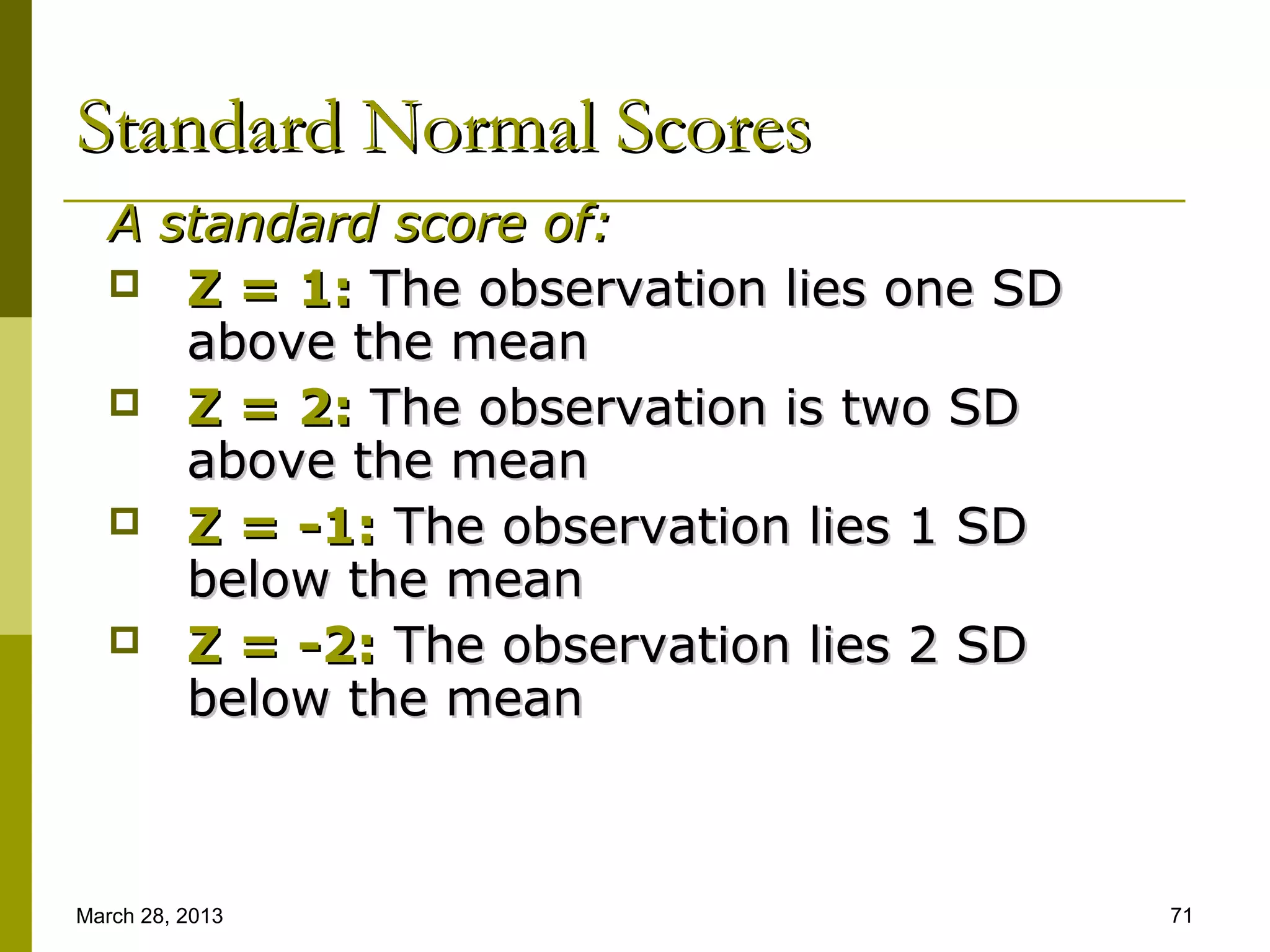Standard Normal Scores
   A standard score of:
    Z = 1: The observation lies one SD
      above the mean
    Z = 2: The observation is two SD
      above the mean
    Z = -1: The observation lies 1 SD
      below the mean
    Z = -2: The observation lies 2 SD
      below the mean



March 28, 2013                            71
 