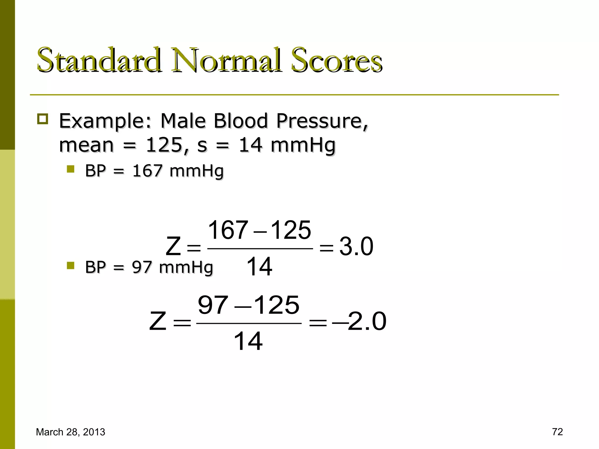 Standard Normal Scores
   Example: Male Blood Pressure,
    mean = 125, s = 14 mmHg
         BP = 167 mmHg


                      167 − 125
                  Z=            = 3.0
         BP = 97 mmHg   14
                     97 −125
                 Z=            = −2.0
                        14


March 28, 2013                          72
 