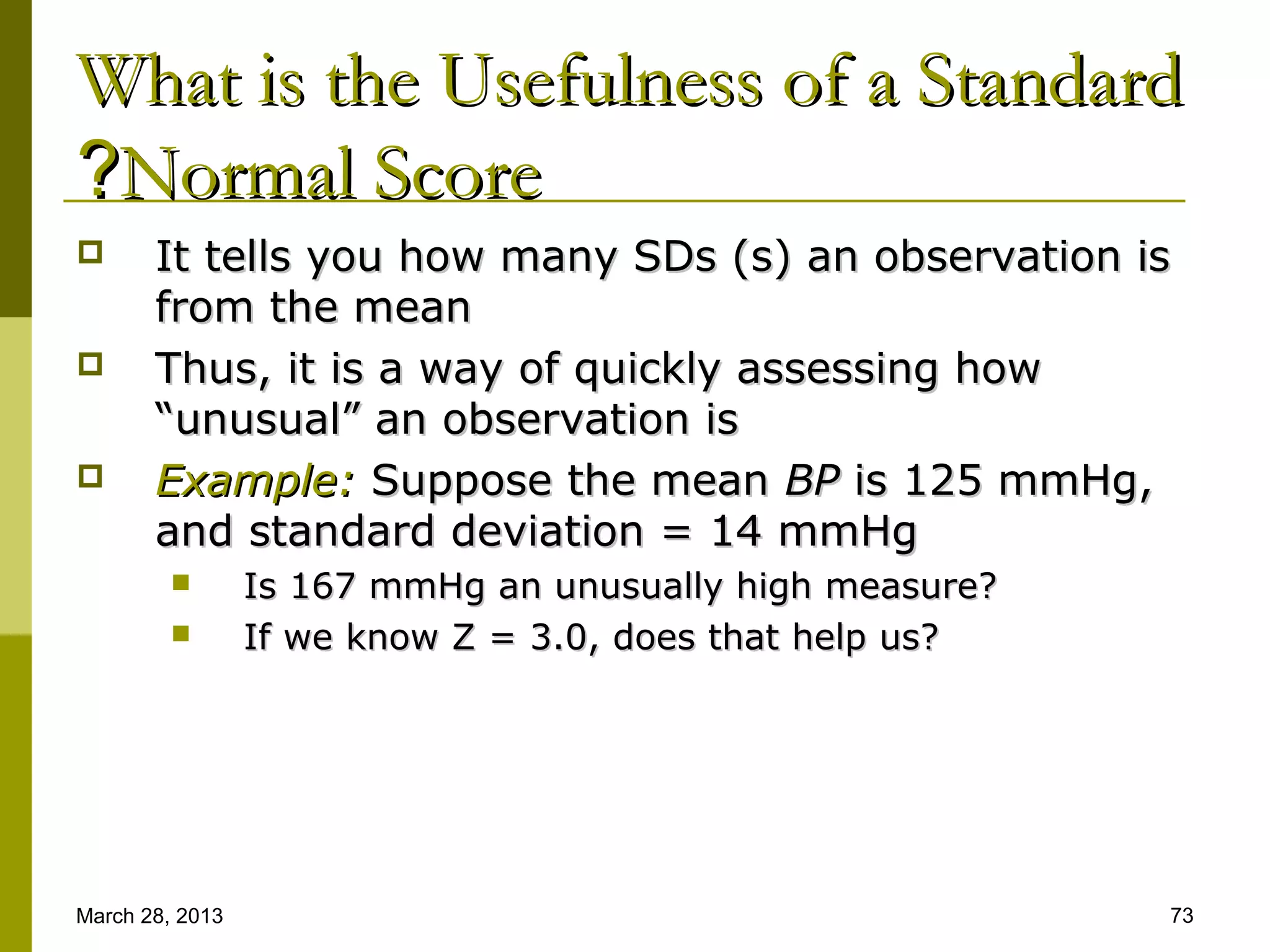 What is the Usefulness of a Standard
?Normal Score
      It tells you how many SDs (s) an observation is
       from the mean
      Thus, it is a way of quickly assessing how
       “unusual” an observation is
      Example: Suppose the mean BP is 125 mmHg,
       and standard deviation = 14 mmHg
                Is 167 mmHg an unusually high measure?
                If we know Z = 3.0, does that help us?




March 28, 2013                                            73
 