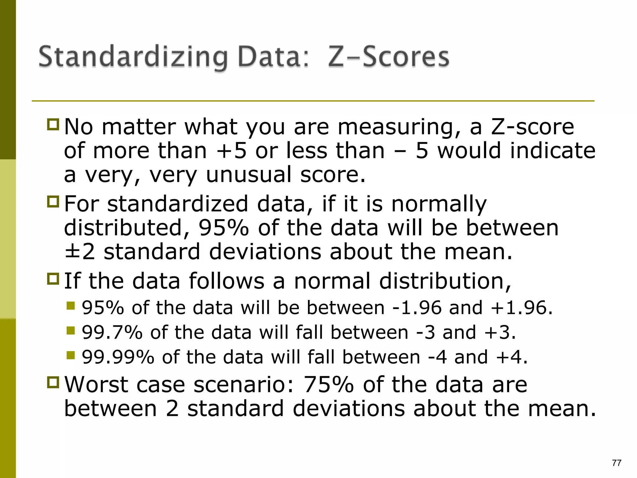  No  matter what you are measuring, a Z-score
  of more than +5 or less than – 5 would indicate
  a very, very unusual score.
 For standardized data, if it is normally
  distributed, 95% of the data will be between
  ±2 standard deviations about the mean.
 If the data follows a normal distribution,
  95% of the data will be between -1.96 and +1.96.
  99.7% of the data will fall between -3 and +3.
  99.99% of the data will fall between -4 and +4.

 Worst
      case scenario: 75% of the data are
 between 2 standard deviations about the mean.

                                                      77
 