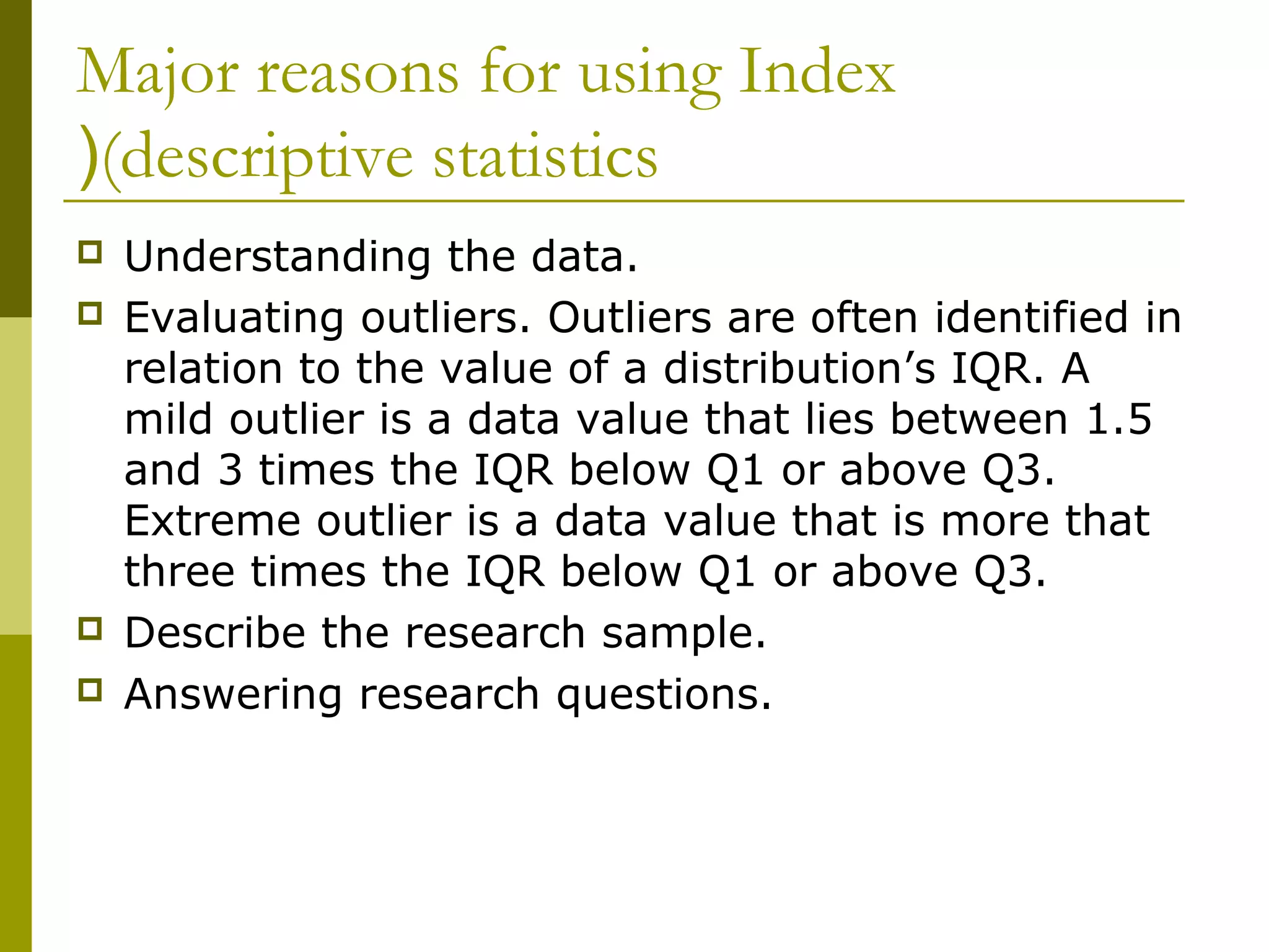 Major reasons for using Index
((descriptive statistics
   Understanding the data.
   Evaluating outliers. Outliers are often identified in
    relation to the value of a distribution’s IQR. A
    mild outlier is a data value that lies between 1.5
    and 3 times the IQR below Q1 or above Q3.
    Extreme outlier is a data value that is more that
    three times the IQR below Q1 or above Q3.
   Describe the research sample.
   Answering research questions.
 
