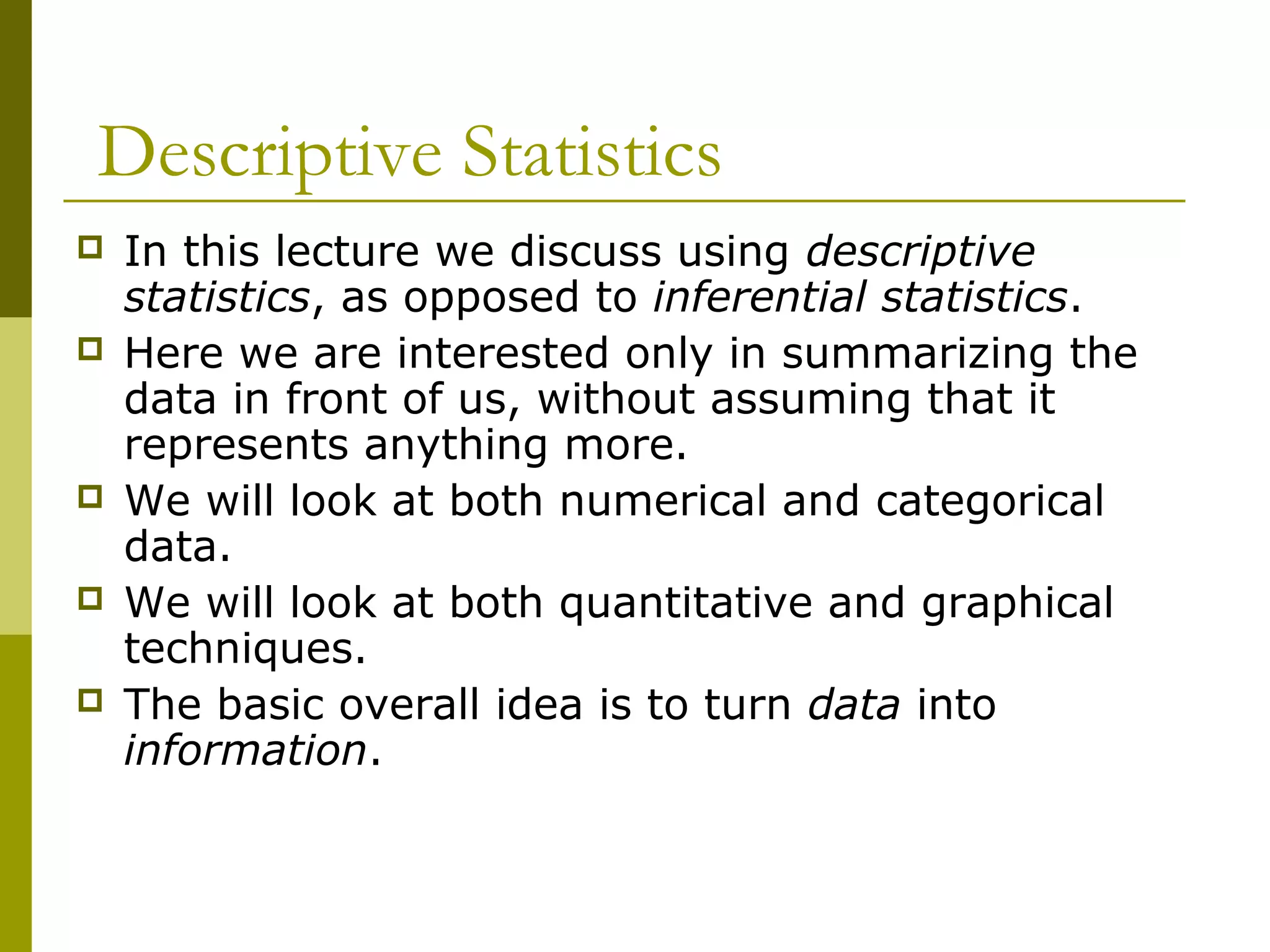 Descriptive Statistics
   In this lecture we discuss using descriptive
    statistics, as opposed to inferential statistics.
   Here we are interested only in summarizing the
    data in front of us, without assuming that it
    represents anything more.
   We will look at both numerical and categorical
    data.
   We will look at both quantitative and graphical
    techniques.
   The basic overall idea is to turn data into
    information.
 