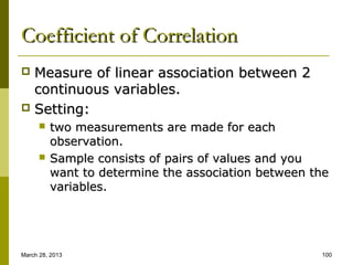 Coefficient of Correlation
 Measure of linear association between 2
  continuous variables.
 Setting:
         two measurements are made for each
          observation.
         Sample consists of pairs of values and you
          want to determine the association between the
          variables.




March 28, 2013                                       100
 