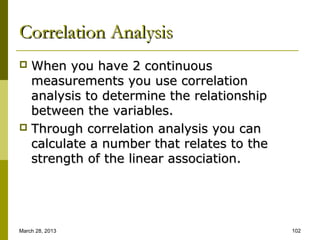 Correlation Analysis
 When you have 2 continuous
  measurements you use correlation
  analysis to determine the relationship
  between the variables.
 Through correlation analysis you can
  calculate a number that relates to the
  strength of the linear association.




March 28, 2013                             102
 