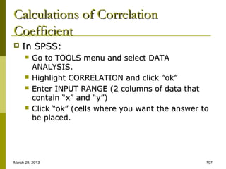 Calculations of Correlation
Coefficient
   In SPSS:
         Go to TOOLS menu and select DATA
          ANALYSIS.
         Highlight CORRELATION and click “ok”
         Enter INPUT RANGE (2 columns of data that
          contain “x” and “y”)
         Click “ok” (cells where you want the answer to
          be placed.




March 28, 2013                                         107
 