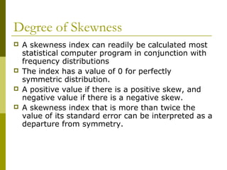 Degree of Skewness
   A skewness index can readily be calculated most
    statistical computer program in conjunction with
    frequency distributions
   The index has a value of 0 for perfectly
    symmetric distribution.
   A positive value if there is a positive skew, and
    negative value if there is a negative skew.
   A skewness index that is more than twice the
    value of its standard error can be interpreted as a
    departure from symmetry.
 
