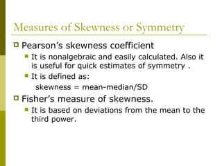 Measures of Skewness or Symmetry
   Pearson’s skewness coefficient
       It is nonalgebraic and easily calculated. Also it
        is useful for quick estimates of symmetry .
       It is defined as:
          skewness = mean-median/SD
   Fisher’s measure of skewness.
       It is based on deviations from the mean to the
        third power.
 