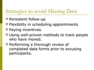Strategies to avoid Missing Data
 Persistent follow-up
 Flexibility in scheduling appointments
 Paying incentives.
 Using well-proven methods to track people
  who have moved.
 Performing a thorough review of
  completed data forms prior to excusing
  participants.
 