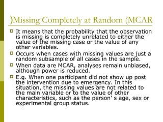 (Missing Completely at Random (MCAR
   It means that the probability that the observation
    is missing is completely unrelated to either the
    value of the missing case or the value of any
    other variables.
   Occurs when cases with missing values are just a
    random subsample of all cases in the sample.
   When data are MCAR, analyses remain unbiased,
    although power is reduced.
   E.g. When one participant did not show up post
    the intervention due to emergency. In this
    situation, the missing values are not related to
    the main variable or to the value of other
    characteristics, such as the person’ s age, sex or
    experimental group status.
 