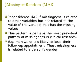 (Missing at Random (MAR

 It considered MAR if missingness is related
  to other variables-but not related to the
  value of the variable that has the missing
  values.
 This pattern is perhaps the most prevalent
  pattern of missingness in clinical research.
 E.g. men were less likely to keep their
  follow-up appointment. Thus, missingness
  is related to a person’s gender.
 