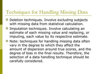 Techniques for Handling Missing Data
   Deletion techniques. Involve excluding subjects
    with missing data from statistical calculation.
   Imputation techniques. Involve calculating an
    estimate of each missing value and replacing, or
    imputing, each value by its respective estimate.
   Note: techniques for handling missing data often
    vary in the degree to which they affect the
    amount of dispersion around true scores, and the
    degree of bias in the final results. Therefore, the
    selection of a data handling technique should be
    carefully considered.
 
