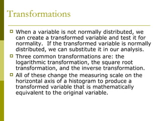 Transformations
   When a variable is not normally distributed, we
    can create a transformed variable and test it for
    normality. If the transformed variable is normally
    distributed, we can substitute it in our analysis.
   Three common transformations are: the
    logarithmic transformation, the square root
    transformation, and the inverse transformation.
   All of these change the measuring scale on the
    horizontal axis of a histogram to produce a
    transformed variable that is mathematically
    equivalent to the original variable.
 