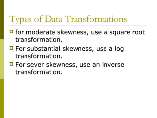 Types of Data Transformations
 for moderate skewness, use a square root
  transformation.
 For substantial skewness, use a log
  transformation.
 For sever skewness, use an inverse
  transformation.
 