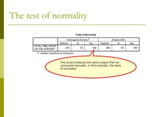 The test of normality
                                                Tests of Normality
                                                           a
                                      Kolmogorov-Smirnov                          Shapiro-Wilk
                              Statistic       df         Sig.         Statistic        df        Sig.
      TOTAL TIME SPENT
                                    .246            93         .000        .606           93       .000
      ON THE INTERNET
        a. Lilliefors Significance Correction



                               The script produces the same output that we
                               computed manually, in this example, the tests
                               of normality.
 
