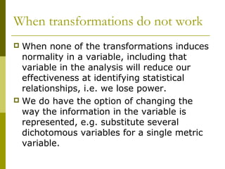 When transformations do not work
 When none of the transformations induces
  normality in a variable, including that
  variable in the analysis will reduce our
  effectiveness at identifying statistical
  relationships, i.e. we lose power.
 We do have the option of changing the
  way the information in the variable is
  represented, e.g. substitute several
  dichotomous variables for a single metric
  variable.
 