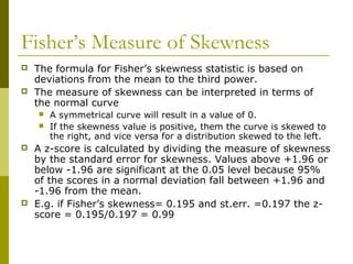 Fisher’s Measure of Skewness
   The formula for Fisher’s skewness statistic is based on
    deviations from the mean to the third power.
   The measure of skewness can be interpreted in terms of
    the normal curve
       A symmetrical curve will result in a value of 0.
       If the skewness value is positive, them the curve is skewed to
        the right, and vice versa for a distribution skewed to the left.
   A z-score is calculated by dividing the measure of skewness
    by the standard error for skewness. Values above +1.96 or
    below -1.96 are significant at the 0.05 level because 95%
    of the scores in a normal deviation fall between +1.96 and
    -1.96 from the mean.
   E.g. if Fisher’s skewness= 0.195 and st.err. =0.197 the z-
    score = 0.195/0.197 = 0.99
 