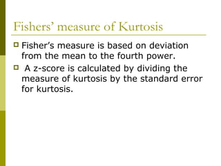 Fishers’ measure of Kurtosis
Fisher’s measure is based on deviation
 from the mean to the fourth power.
 A z-score is calculated by dividing the
 measure of kurtosis by the standard error
 for kurtosis.
 