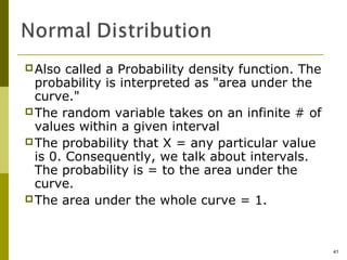  Also  called a Probability density function. The
  probability is interpreted as "area under the
  curve."
 The random variable takes on an infinite # of
  values within a given interval
 The probability that X = any particular value
  is 0. Consequently, we talk about intervals.
  The probability is = to the area under the
  curve.
 The area under the whole curve = 1.




                                                     41
 