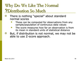 Why Do We Like The Normal
?Distribution So Much
      There is nothing “special” about standard
       normal scores
                These can be computed for observations from any
                 sample/population of continuous data values
                The score measures how far an observation is from
                 its mean in standard units of statistical distance
      But, if distribution is not normal, we may not be
       able to use Z-score approach.




March 28, 2013                                                        46
 